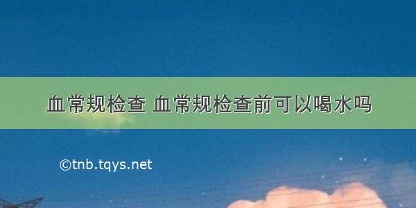 血常规检查 血常规检查前可以喝水吗