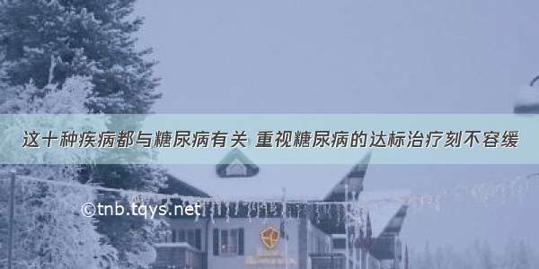 这十种疾病都与糖尿病有关 重视糖尿病的达标治疗刻不容缓