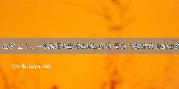 男性患者 45岁 工人。一年前逐渐出现心前区疼痛 无力 气短症状 有时出现心前区疼