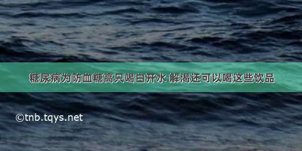 糖尿病为防血糖高只喝白开水 解渴还可以喝这些饮品