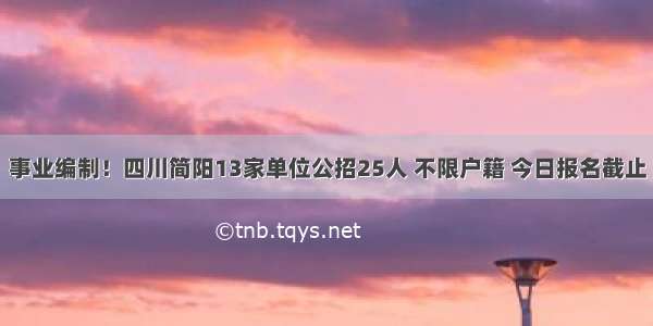 事业编制！四川简阳13家单位公招25人 不限户籍 今日报名截止