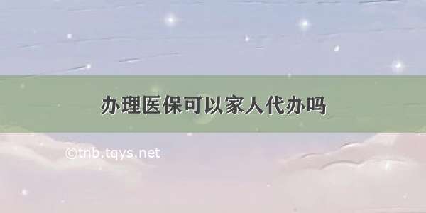 办理医保可以家人代办吗