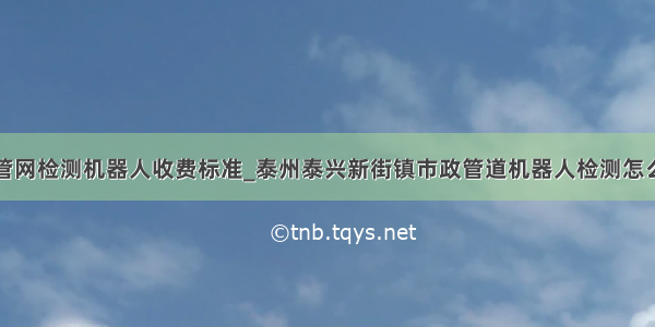 市政管网检测机器人收费标准_泰州泰兴新街镇市政管道机器人检测怎么收费