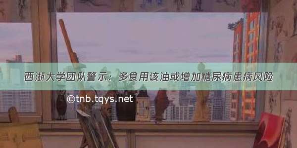 西湖大学团队警示：多食用该油或增加糖尿病患病风险