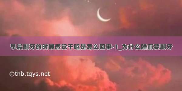 早晨刷牙的时候感觉干呕是怎么回事·1_为什么睡前要刷牙