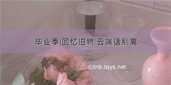 毕业季|回忆旧物 云端话别离