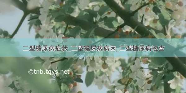 二型糖尿病症状_二型糖尿病病因_二型糖尿病检查