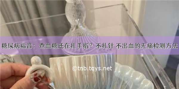 糖尿病福音：查血糖还在扎手指？不扎针 不出血的无痛检测方法