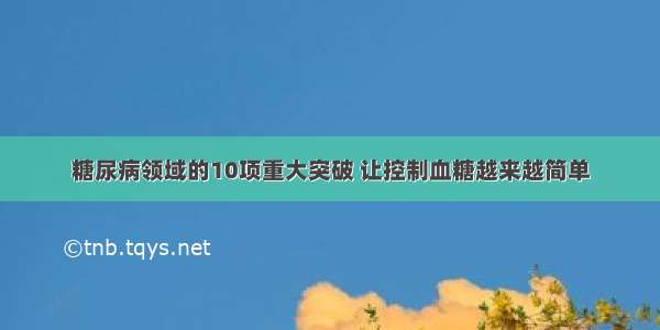 糖尿病领域的10项重大突破 让控制血糖越来越简单