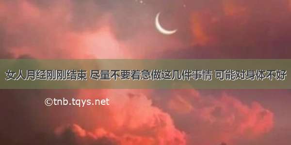 女人月经刚刚结束 尽量不要着急做这几件事情 可能对身体不好