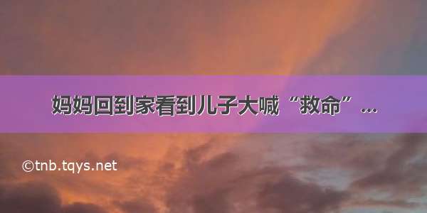 妈妈回到家看到儿子大喊“救命”...