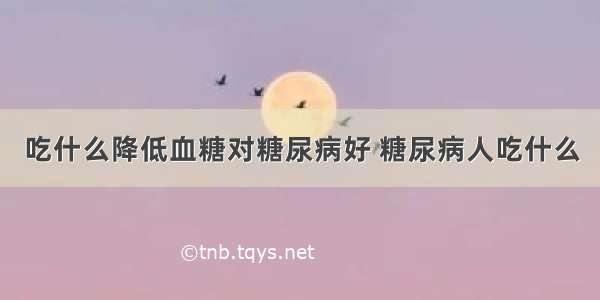 吃什么降低血糖对糖尿病好 糖尿病人吃什么