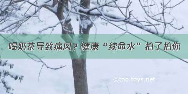 喝奶茶导致痛风？健康“续命水”拍了拍你