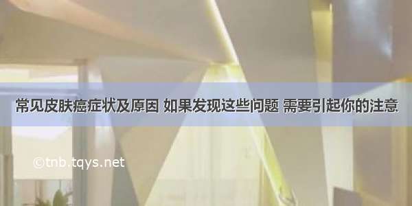 常见皮肤癌症状及原因 如果发现这些问题 需要引起你的注意