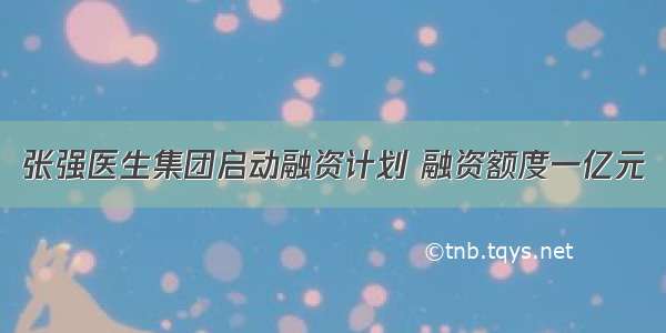 张强医生集团启动融资计划 融资额度一亿元