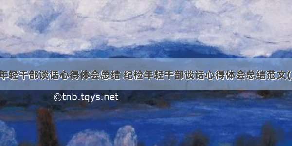 纪检年轻干部谈话心得体会总结 纪检年轻干部谈话心得体会总结范文(八篇)