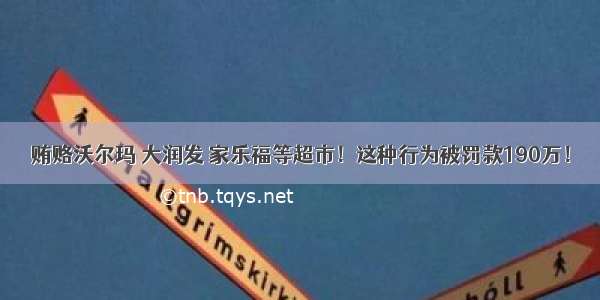 贿赂沃尔玛 大润发 家乐福等超市！这种行为被罚款190万！