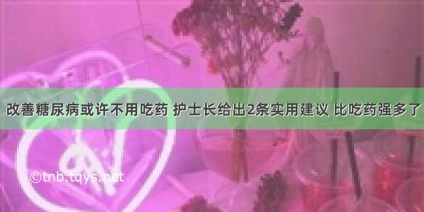 改善糖尿病或许不用吃药 护士长给出2条实用建议 比吃药强多了