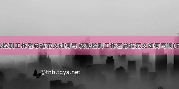 核酸检测工作者总结范文如何写 核酸检测工作者总结范文如何写啊(五篇)