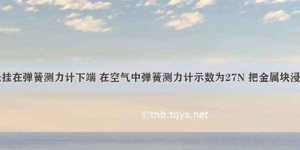 一金属块悬挂在弹簧测力计下端 在空气中弹簧测力计示数为27N 把金属块浸没在水中时