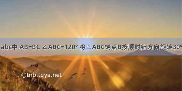 如图 在△abc中 AB=BC ∠ABC=120° 将△ABC饶点B按顺时针方向旋转30° 得三角形