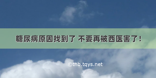 糖尿病原因找到了 不要再被西医害了！