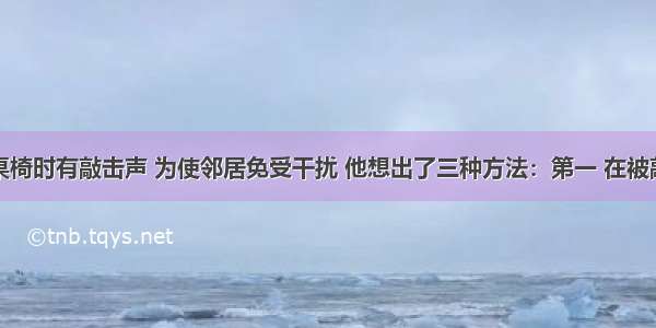 张明修理桌椅时有敲击声 为使邻居免受干扰 他想出了三种方法：第一 在被敲击的地方