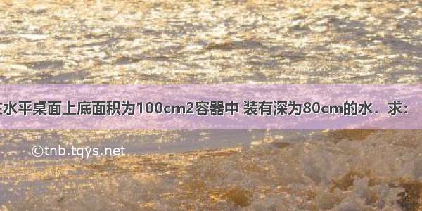 如图所示 放在水平桌面上底面积为100cm2容器中 装有深为80cm的水．求：（g取10N/Kg