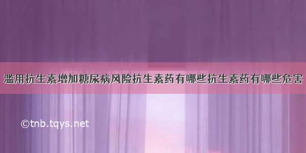 滥用抗生素增加糖尿病风险抗生素药有哪些抗生素药有哪些危害