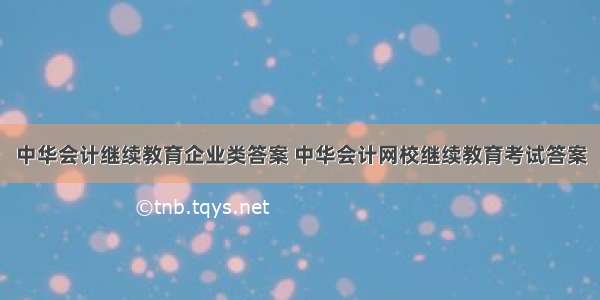 中华会计继续教育企业类答案 中华会计网校继续教育考试答案