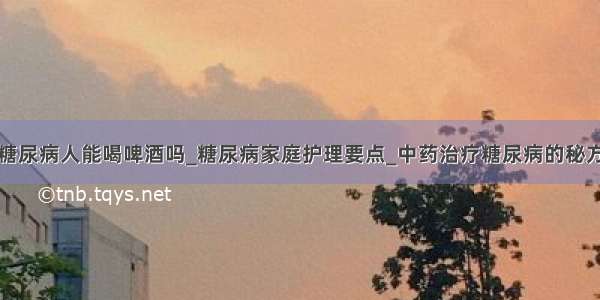 糖尿病人能喝啤酒吗_糖尿病家庭护理要点_中药治疗糖尿病的秘方