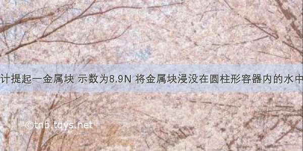 用弹簧测力计提起一金属块 示数为8.9N 将金属块浸没在圆柱形容器内的水中（金属未接