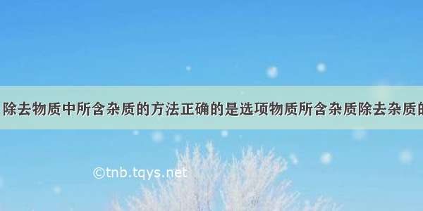 下表选项中 除去物质中所含杂质的方法正确的是选项物质所含杂质除去杂质的方法A氯化