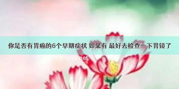 你是否有胃癌的6个早期症状 如果有 最好去检查一下胃镜了