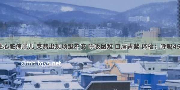 4岁先天性心脏病患儿 突然出现烦躁不安 呼吸困难 口唇青紫 体检：呼吸45次／min 